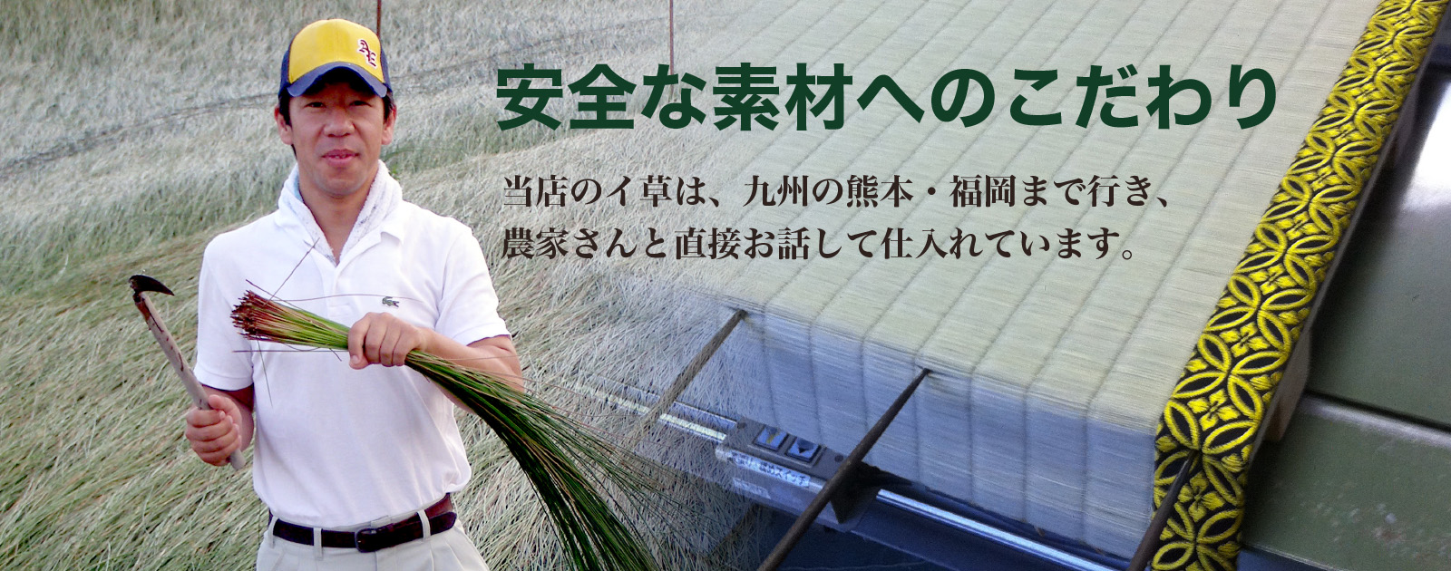 安全な素材へのこだわり。当店のイ草は、九州の熊本・福岡まで行き、農家さんと直接お話して仕入れています。